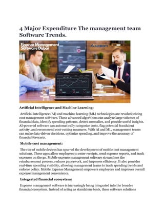4 Major Expenditure The management team
Software Trends.
Artificial Intelligence and Machine Learning:
Artificial intelligence (AI) and machine learning (ML) technologies are revolutionizing
cost management software. These advanced algorithms can analyze large volumes of
financial data, identify spending patterns, detect anomalies, and provide useful insights.
AI-powered software can automatically categorize costs, flag potential fraudulent
activity, and recommend cost-cutting measures. With AI and ML, management teams
can make data-driven decisions, optimize spending, and improve the accuracy of
financial forecasts.
Mobile cost management:
The rise of mobile devices has spurred the development of mobile cost management
solutions. These apps allow employees to enter receipts, send expense reports, and track
expenses on the go. Mobile expense management software streamlines the
reimbursement process, reduces paperwork, and improves efficiency. It also provides
real-time spending visibility, allowing management teams to track spending trends and
enforce policy. Mobile Expense Management empowers employees and improves overall
expense management convenience.
Integrated financial ecosystem:
Expense management software is increasingly being integrated into the broader
financial ecosystem. Instead of acting as standalone tools, these software solutions
 