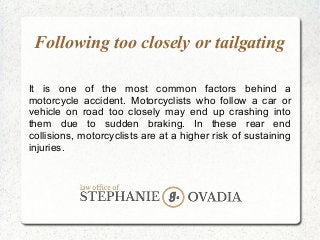 Following too closely or tailgating
It is one of the most common factors behind a
motorcycle accident. Motorcyclists who follow a car or
vehicle on road too closely may end up crashing into
them due to sudden braking. In these rear end
collisions, motorcyclists are at a higher risk of sustaining
injuries.
 