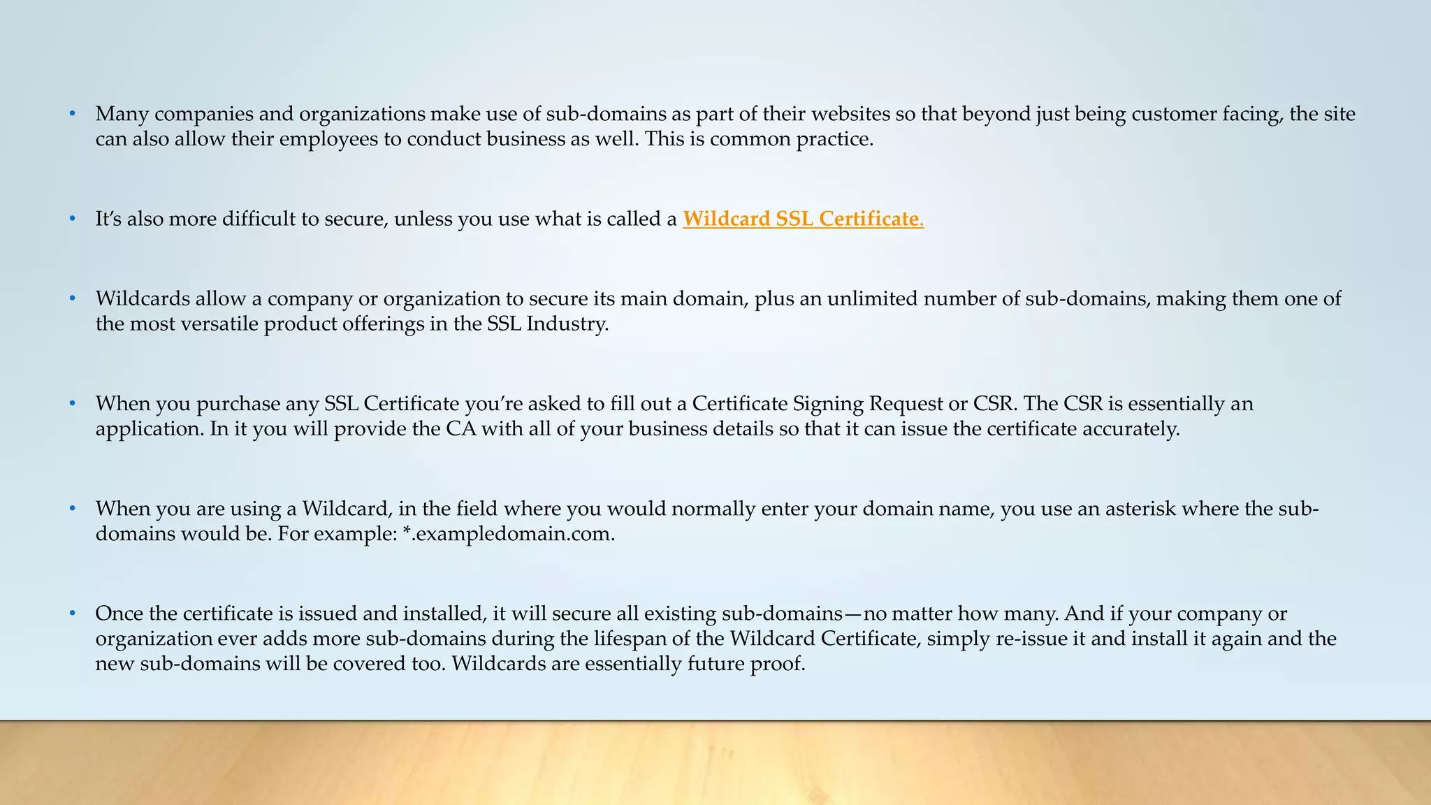 • Many companies and organizations make use of sub-domains as part of their websites so that beyond just being customer facing, the site
can also allow their employees to conduct business as well. This is common practice.
• It’s also more difficult to secure, unless you use what is called a Wildcard SSL Certificate.
• Wildcards allow a company or organization to secure its main domain, plus an unlimited number of sub-domains, making them one of
the most versatile product offerings in the SSL Industry.
• When you purchase any SSL Certificate you’re asked to fill out a Certificate Signing Request or CSR. The CSR is essentially an
application. In it you will provide the CA with all of your business details so that it can issue the certificate accurately.
• When you are using a Wildcard, in the field where you would normally enter your domain name, you use an asterisk where the sub-
domains would be. For example: *.exampledomain.com.
• Once the certificate is issued and installed, it will secure all existing sub-domains—no matter how many. And if your company or
organization ever adds more sub-domains during the lifespan of the Wildcard Certificate, simply re-issue it and install it again and the
new sub-domains will be covered too. Wildcards are essentially future proof.
 