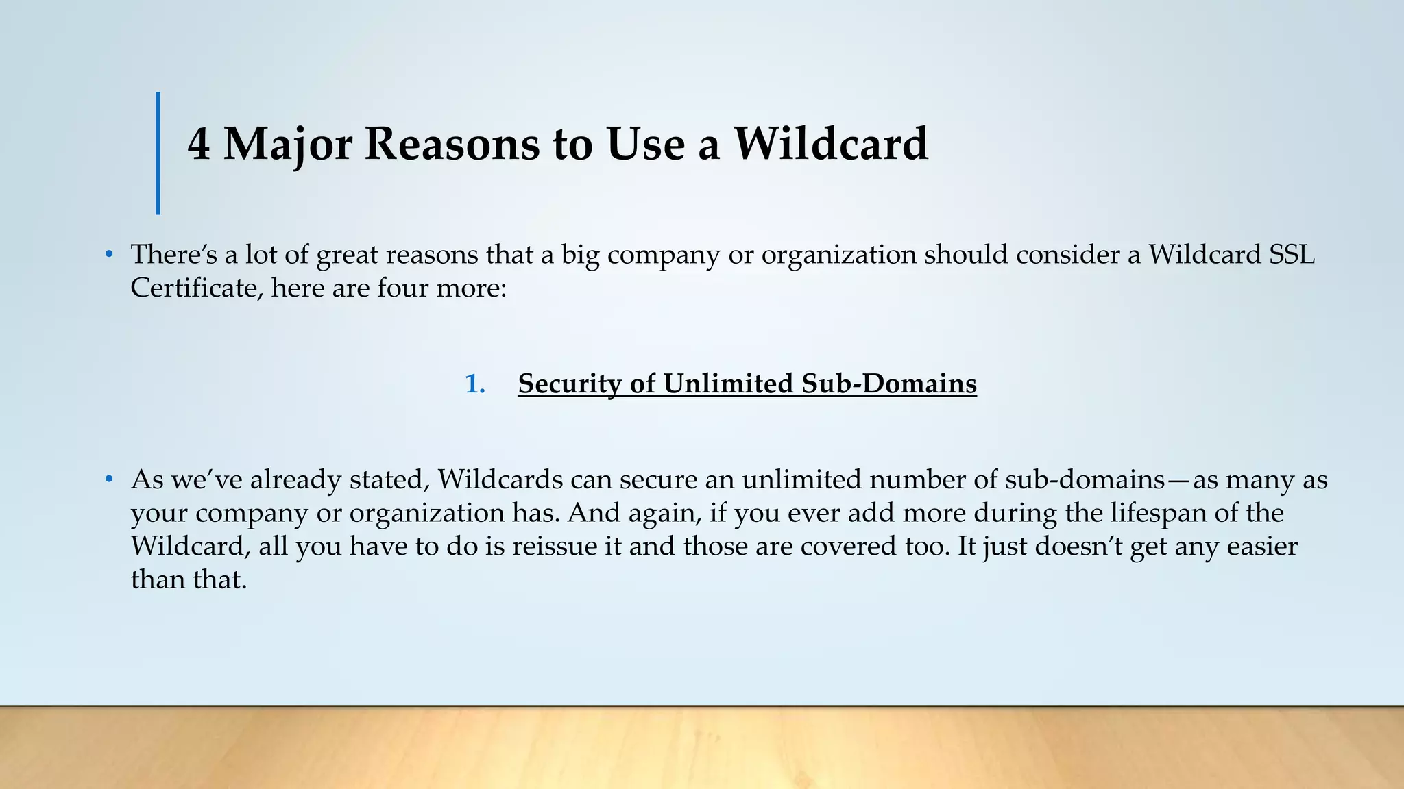 4 Major Reasons to Use a Wildcard
• There’s a lot of great reasons that a big company or organization should consider a Wildcard SSL
Certificate, here are four more:
1. Security of Unlimited Sub-Domains
• As we’ve already stated, Wildcards can secure an unlimited number of sub-domains—as many as
your company or organization has. And again, if you ever add more during the lifespan of the
Wildcard, all you have to do is reissue it and those are covered too. It just doesn’t get any easier
than that.
 
