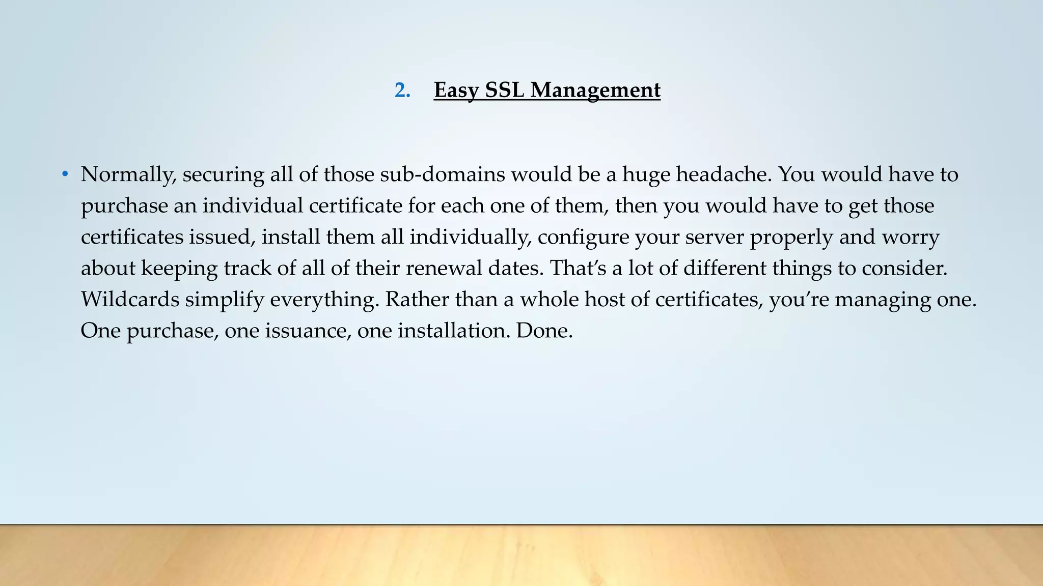 2. Easy SSL Management
• Normally, securing all of those sub-domains would be a huge headache. You would have to
purchase an individual certificate for each one of them, then you would have to get those
certificates issued, install them all individually, configure your server properly and worry
about keeping track of all of their renewal dates. That’s a lot of different things to consider.
Wildcards simplify everything. Rather than a whole host of certificates, you’re managing one.
One purchase, one issuance, one installation. Done.
 