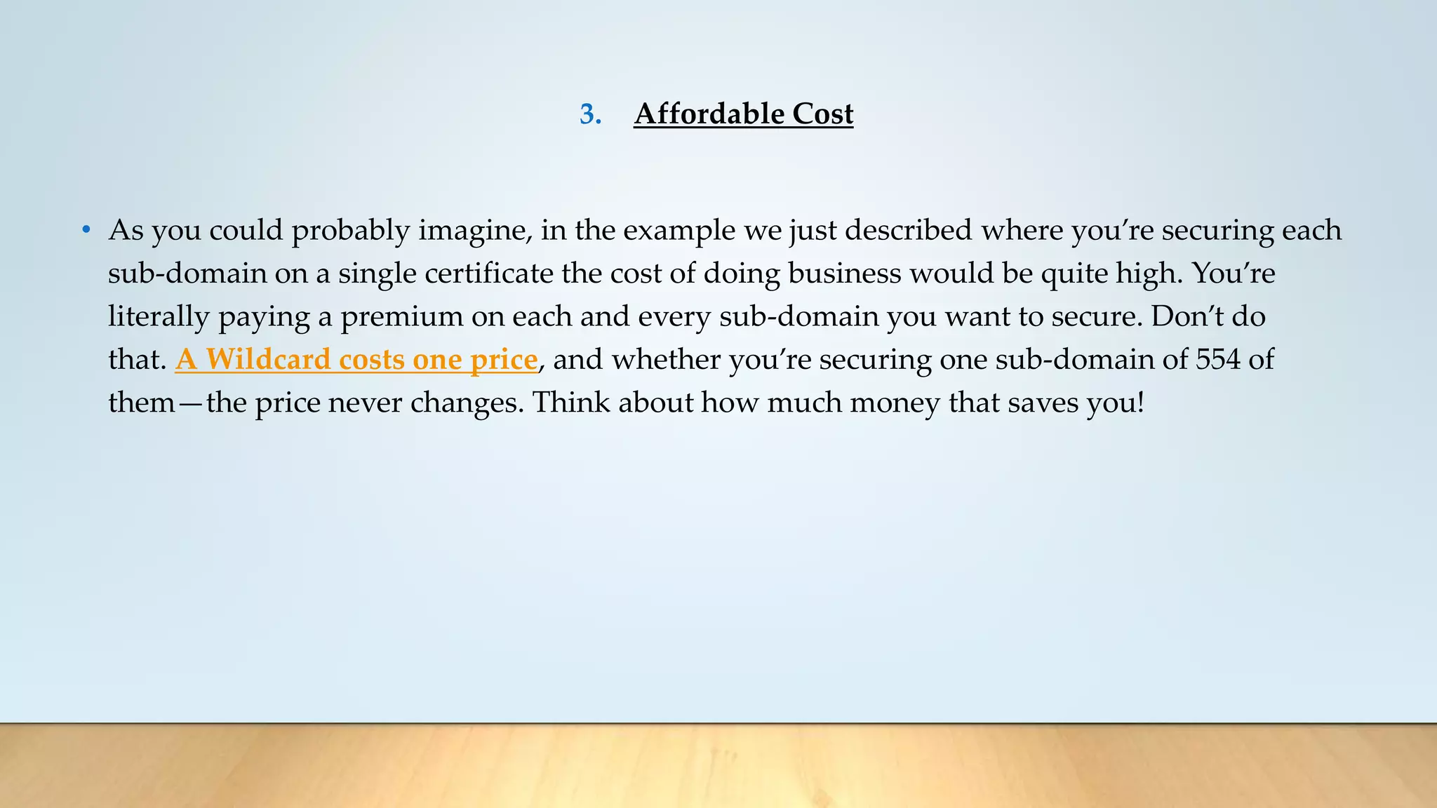 3. Affordable Cost
• As you could probably imagine, in the example we just described where you’re securing each
sub-domain on a single certificate the cost of doing business would be quite high. You’re
literally paying a premium on each and every sub-domain you want to secure. Don’t do
that. A Wildcard costs one price, and whether you’re securing one sub-domain of 554 of
them—the price never changes. Think about how much money that saves you!
 