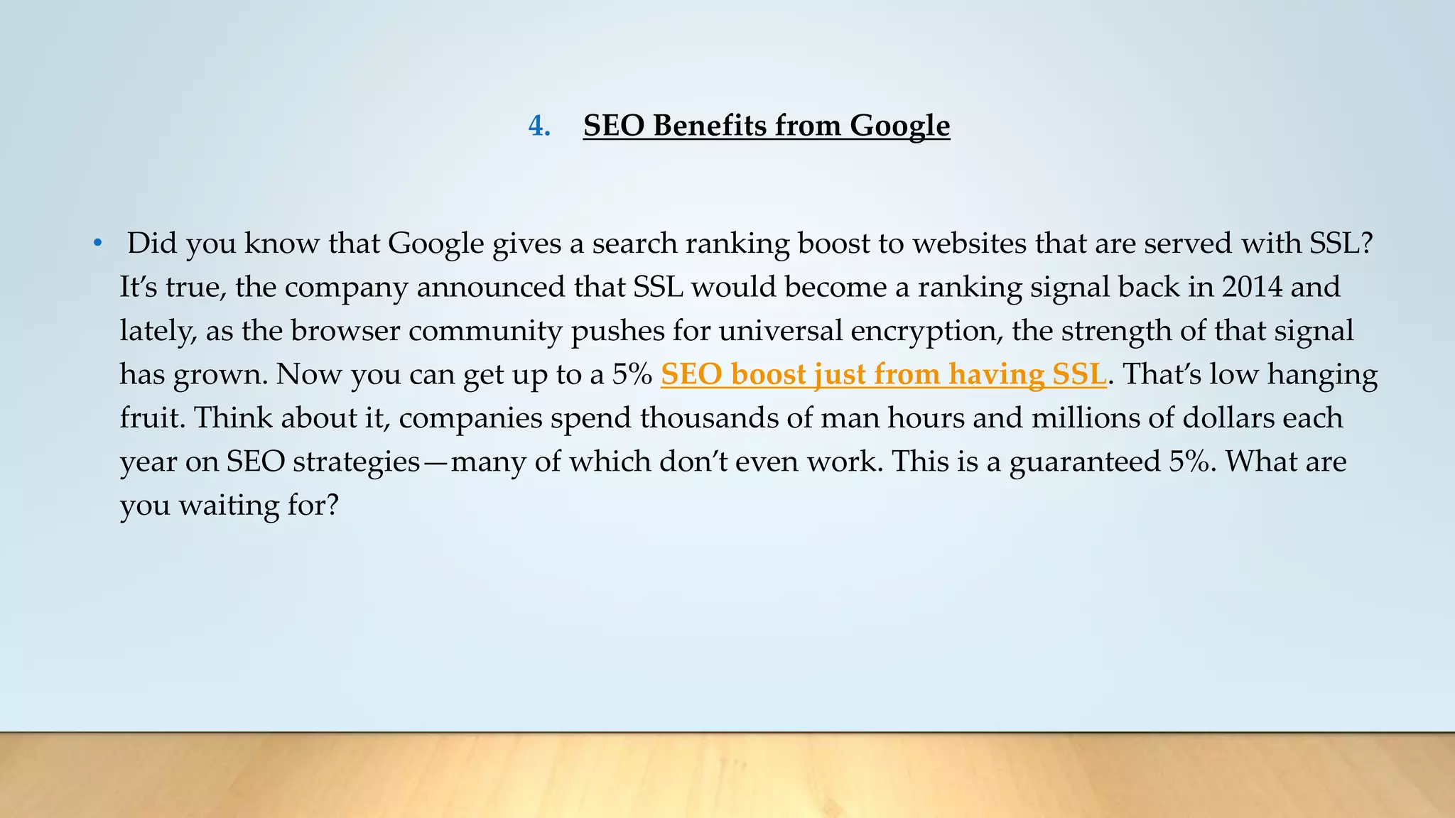 4. SEO Benefits from Google
• Did you know that Google gives a search ranking boost to websites that are served with SSL?
It’s true, the company announced that SSL would become a ranking signal back in 2014 and
lately, as the browser community pushes for universal encryption, the strength of that signal
has grown. Now you can get up to a 5% SEO boost just from having SSL. That’s low hanging
fruit. Think about it, companies spend thousands of man hours and millions of dollars each
year on SEO strategies—many of which don’t even work. This is a guaranteed 5%. What are
you waiting for?
 
