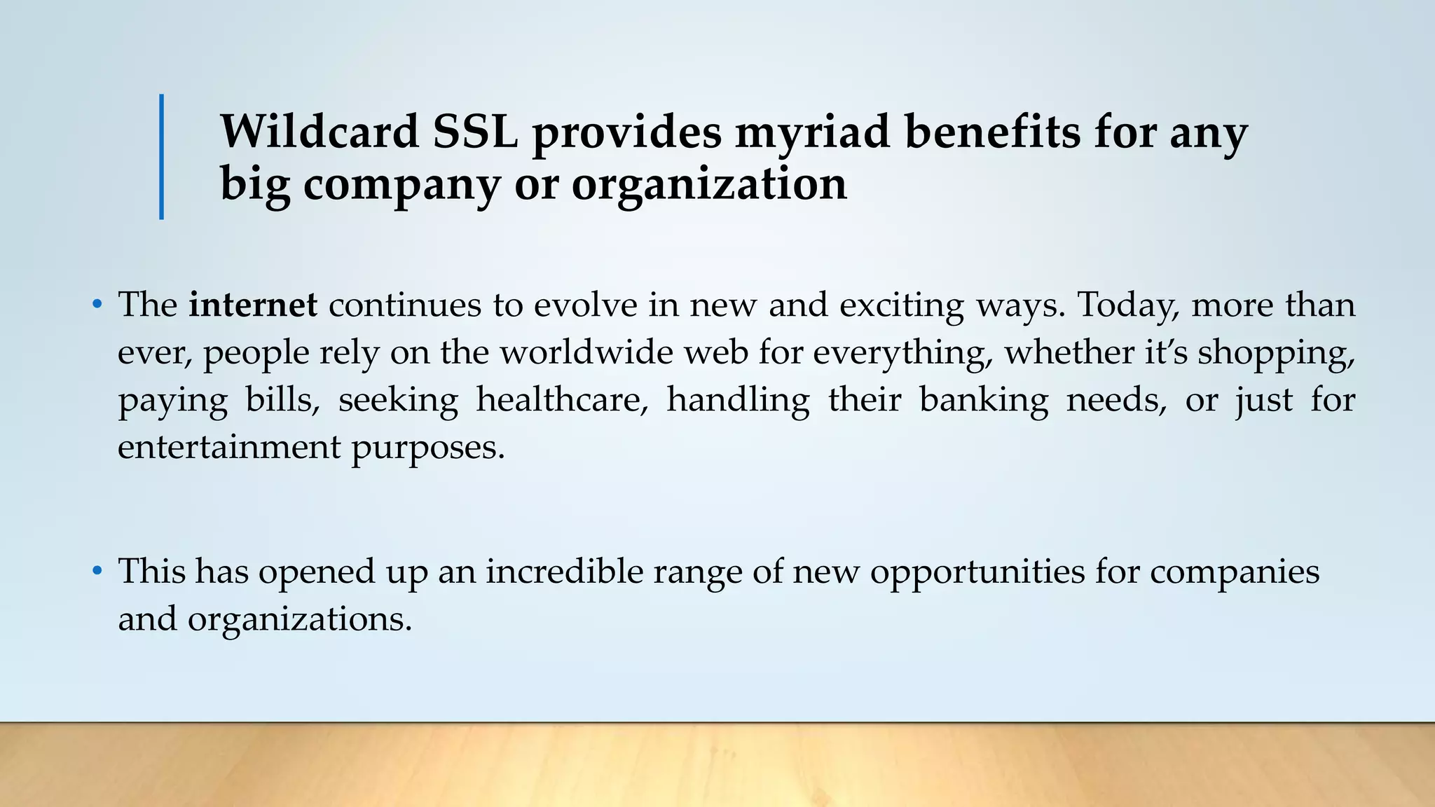 Wildcard SSL provides myriad benefits for any
big company or organization
• The internet continues to evolve in new and exciting ways. Today, more than
ever, people rely on the worldwide web for everything, whether it’s shopping,
paying bills, seeking healthcare, handling their banking needs, or just for
entertainment purposes.
• This has opened up an incredible range of new opportunities for companies
and organizations.
 