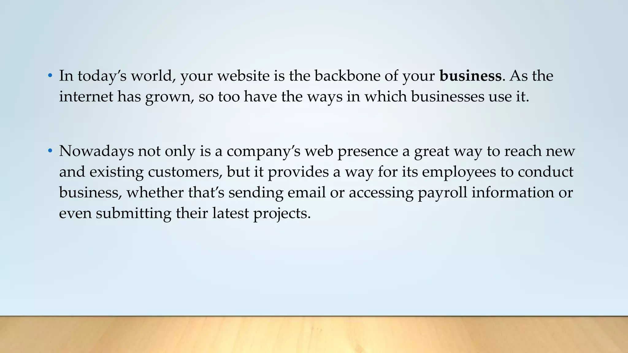 • In today’s world, your website is the backbone of your business. As the
internet has grown, so too have the ways in which businesses use it.
• Nowadays not only is a company’s web presence a great way to reach new
and existing customers, but it provides a way for its employees to conduct
business, whether that’s sending email or accessing payroll information or
even submitting their latest projects.
 