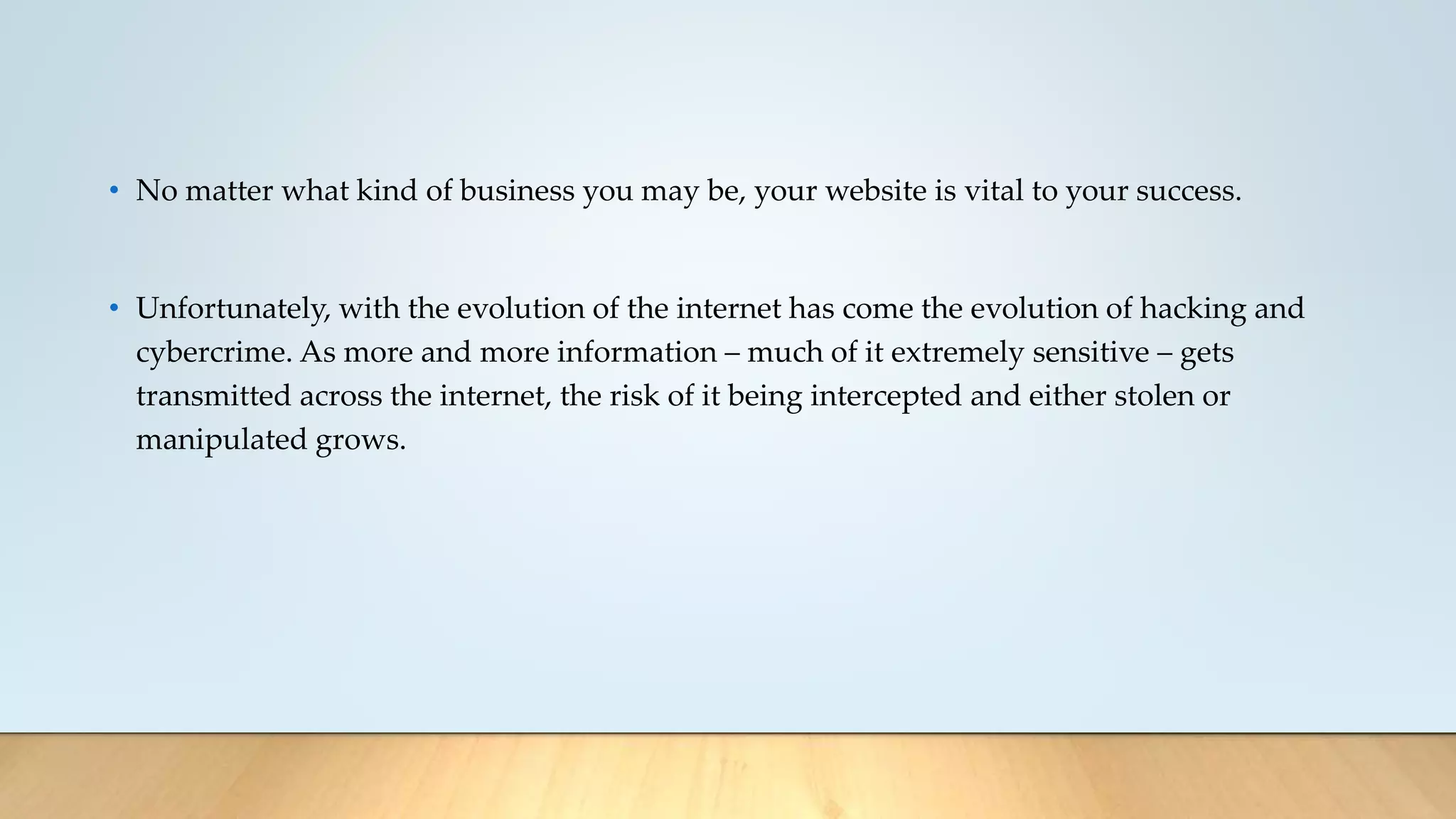 • No matter what kind of business you may be, your website is vital to your success.
• Unfortunately, with the evolution of the internet has come the evolution of hacking and
cybercrime. As more and more information – much of it extremely sensitive – gets
transmitted across the internet, the risk of it being intercepted and either stolen or
manipulated grows.
 