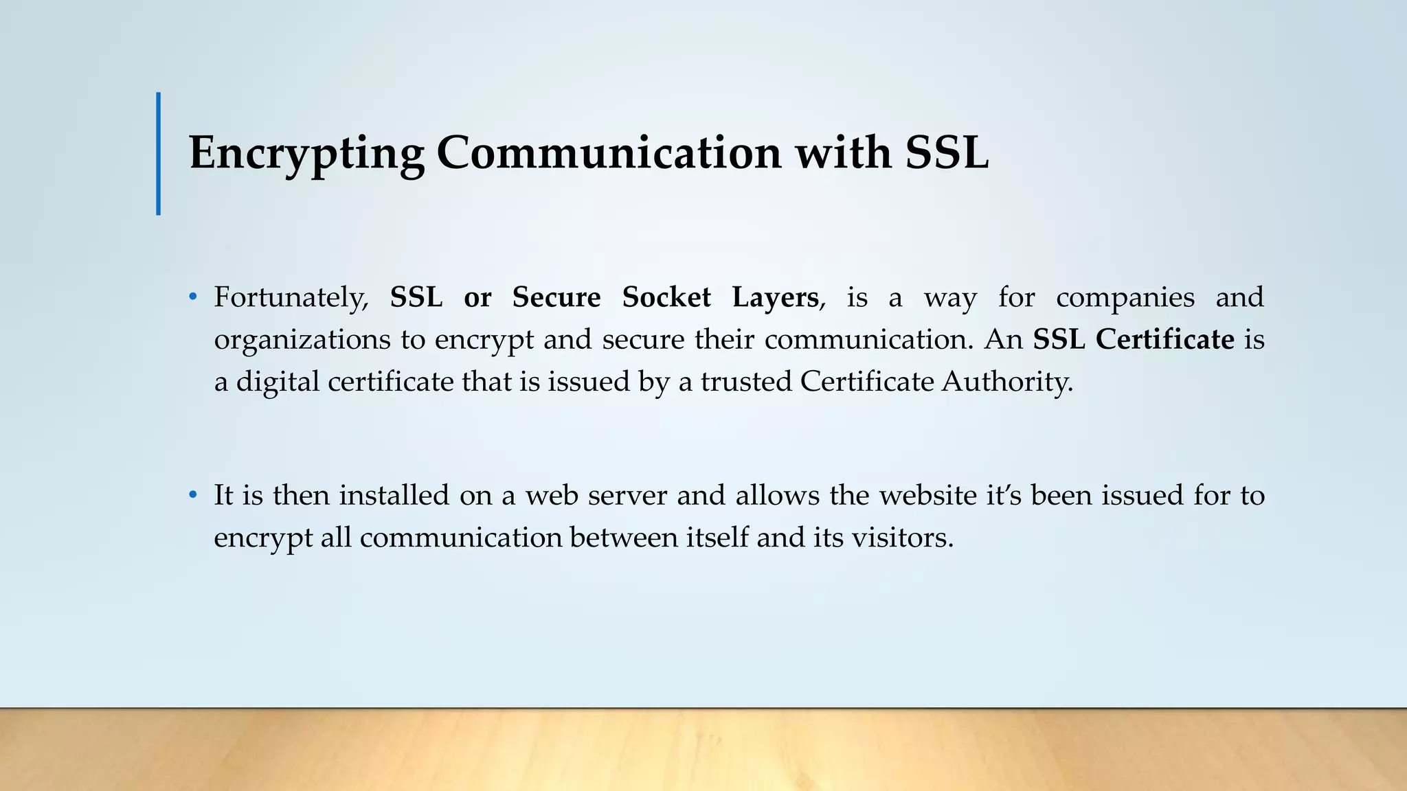 Encrypting Communication with SSL
• Fortunately, SSL or Secure Socket Layers, is a way for companies and
organizations to encrypt and secure their communication. An SSL Certificate is
a digital certificate that is issued by a trusted Certificate Authority.
• It is then installed on a web server and allows the website it’s been issued for to
encrypt all communication between itself and its visitors.
 