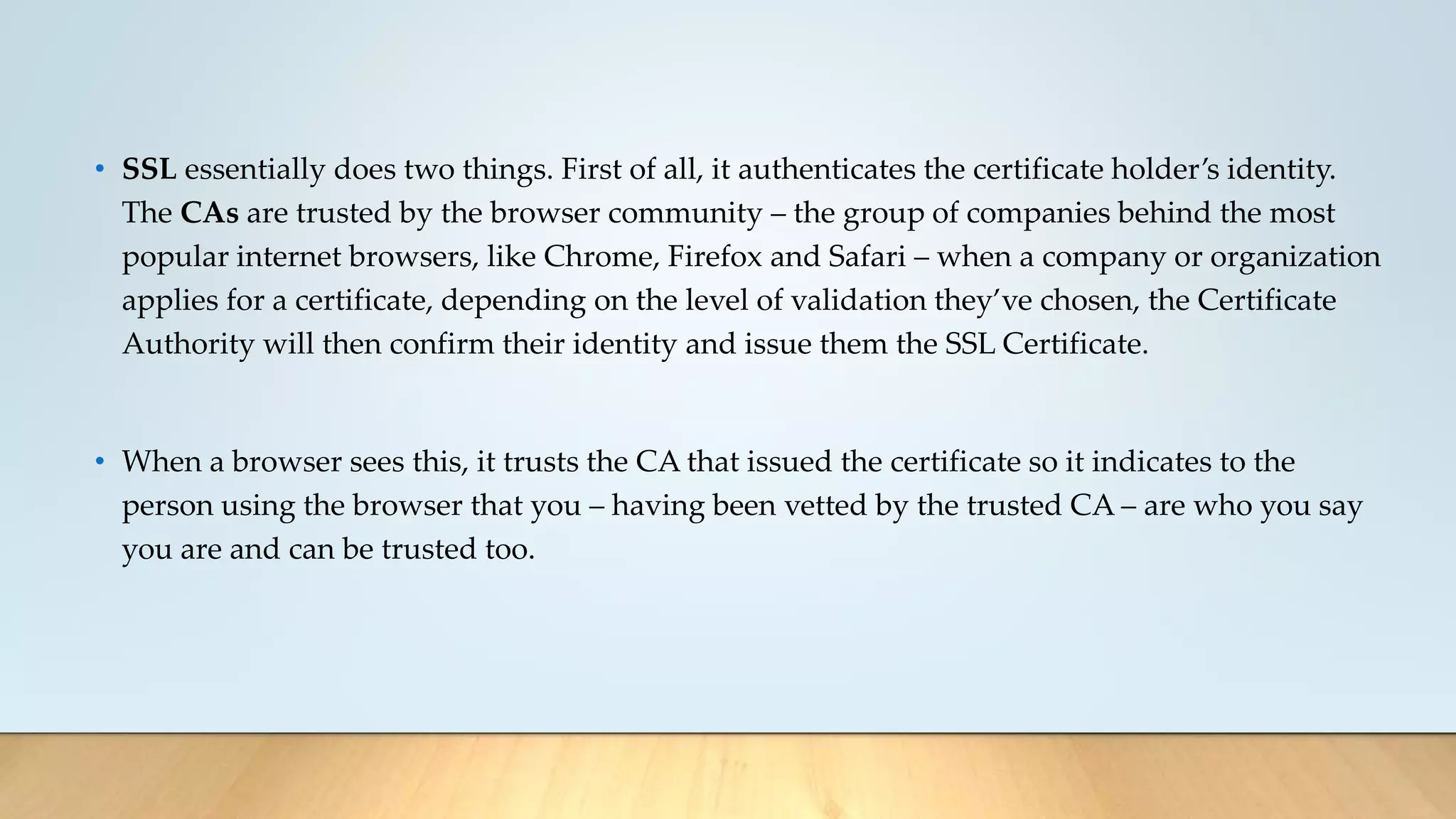 • SSL essentially does two things. First of all, it authenticates the certificate holder’s identity.
The CAs are trusted by the browser community – the group of companies behind the most
popular internet browsers, like Chrome, Firefox and Safari – when a company or organization
applies for a certificate, depending on the level of validation they’ve chosen, the Certificate
Authority will then confirm their identity and issue them the SSL Certificate.
• When a browser sees this, it trusts the CA that issued the certificate so it indicates to the
person using the browser that you – having been vetted by the trusted CA – are who you say
you are and can be trusted too.
 