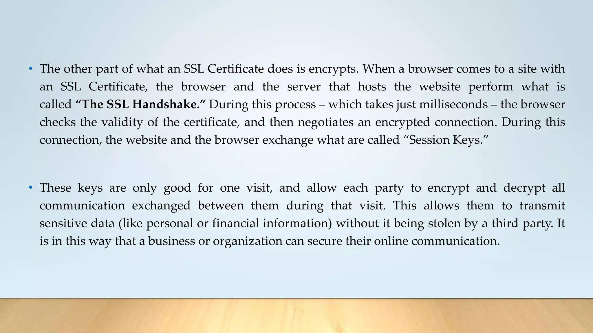 • The other part of what an SSL Certificate does is encrypts. When a browser comes to a site with
an SSL Certificate, the browser and the server that hosts the website perform what is
called “The SSL Handshake.” During this process – which takes just milliseconds – the browser
checks the validity of the certificate, and then negotiates an encrypted connection. During this
connection, the website and the browser exchange what are called “Session Keys.”
• These keys are only good for one visit, and allow each party to encrypt and decrypt all
communication exchanged between them during that visit. This allows them to transmit
sensitive data (like personal or financial information) without it being stolen by a third party. It
is in this way that a business or organization can secure their online communication.
 