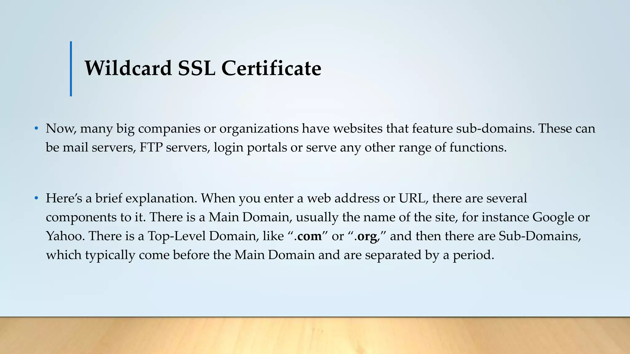 Wildcard SSL Certificate
• Now, many big companies or organizations have websites that feature sub-domains. These can
be mail servers, FTP servers, login portals or serve any other range of functions.
• Here’s a brief explanation. When you enter a web address or URL, there are several
components to it. There is a Main Domain, usually the name of the site, for instance Google or
Yahoo. There is a Top-Level Domain, like “.com” or “.org,” and then there are Sub-Domains,
which typically come before the Main Domain and are separated by a period.
 