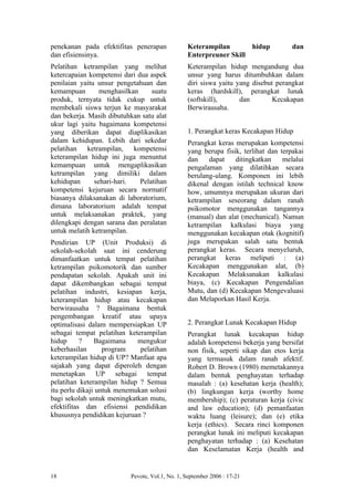penekanan pada efektifitas penerapan            Keterampilan       hidup            dan
dan efisiensinya.                               Enterpreuner Skill
Pelatihan ketrampilan yang melihat              Keterampilan hidup mengandung dua
ketercapaian kompetensi dari dua aspek          unsur yang harus ditumbuhkan dalam
penilaian yaitu unsur pengetahuan dan           diri siswa yaitu yang disebut perangkat
kemampuan        menghasilkan     suatu         keras (hardskill), perangkat lunak
produk, ternyata tidak cukup untuk              (softskill),      dan        Kecakapan
membekali siswa terjun ke masyarakat            Berwirausaha.
dan bekerja. Masih dibutuhkan satu alat
ukur lagi yaitu bagaimana kompetensi
yang diberikan dapat diaplikasikan              1. Perangkat keras Kecakapan Hidup
dalam kehidupan. Lebih dari sekedar             Perangkat keras merupakan kompetensi
pelatihan ketrampilan, kompetensi               yang berupa fisik, terlihat dan terpakai
keterampilan hidup ini juga menuntut            dan    dapat    ditingkatkan     melalui
kemampuan untuk mengaplikasikan                 pengalaman yang dilatihkan secara
ketrampilan yang dimiliki dalam                 berulang-ulang. Komponen ini lebih
kehidupan      sehari-hari.   Pelatihan         dikenal dengan istilah technical know
kompetensi kejuruan secara normatif             how, umumnya merupakan ukuran dari
biasanya dilaksanakan di laboratorium,          ketrampilan seseorang dalam ranah
dimana laboratorium adalah tempat               psikomotor menggunakan tangannya
untuk melaksanakan praktek, yang                (manual) dan alat (mechanical). Namun
dilengkapi dengan sarana dan peralatan          ketrampilan kalkulasi biaya yang
untuk melatih ketrampilan.                      menggunakan kecakapan otak (kognitif)
Pendirian UP (Unit Produksi) di                 juga merupakan salah satu bentuk
sekolah-sekolah saat ini cenderung              perangkat keras. Secara menyeluruh,
dimanfaatkan untuk tempat pelatihan             perangkat keras meliputi : (a)
ketrampilan psikomotorik dan sumber             Kecakapan menggunakan alat, (b)
pendapatan sekolah. Apakah unit ini             Kecakapan Melaksanakan kalkulasi
dapat dikembangkan sebagai tempat               biaya, (c) Kecakapan Pengendalian
pelatihan industri, kesiapan kerja,             Mutu, dan (d) Kecakapan Mengevaluasi
keterampilan hidup atau kecakapan               dan Melaporkan Hasil Kerja.
berwirausaha ? Bagaimana bentuk
pengembangan kreatif atau upaya
optimalisasi dalam mempersiapkan UP             2. Perangkat Lunak Kecakapan Hidup
sebagai tempat pelatihan keterampilan           Perangkat lunak kecakapan hidup
hidup      ?    Bagaimana    mengukur           adalah kompetensi bekerja yang bersifat
keberhasilan       program    pelatihan         non fisik, seperti sikap dan etos kerja
keterampilan hidup di UP? Manfaat apa           yang termasuk dalam ranah afektif.
sajakah yang dapat diperoleh dengan             Robert D. Brown (1980) memetakannya
menetapkan UP sebagai tempat                    dalam bentuk penghayatan terhadap
pelatihan keterampilan hidup ? Semua            masalah : (a) kesehatan kerja (health);
itu perlu dikaji untuk menemukan solusi         (b) lingkungan kerja (worthy home
bagi sekolah untuk meningkatkan mutu,           membership); (c) peraturan kerja (civic
efektifitas dan efisiensi pendidikan            and law education); (d) pemanfaatan
khususnya pendidikan kejuruan ?                 waktu luang (leisure); dan (e) etika
                                                kerja (ethics). Secara rinci komponen
                                                perangkat lunak ini meliputi kecakapan
                                                penghayatan terhadap : (a) Kesehatan
                                                dan Keselamatan Kerja (health and


18                        Pevote, Vol.1, No. 1, September 2006 : 17-21
 