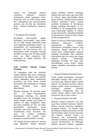 safety);    (b)    Hubungan      industri             tempat pelatihan, sebelum memasuki
(Industrial      Relation),      meliputi             industri atau duna kerja, agar masa PKL
pemahaman sistem organisasi kerja,                    di industri dapat dipersingkat dalam
kerjasama dsb; (c) Etika Kerja antara                 upaya efisiensi. Sebagai pusat pelatihan
lain : kedisiplinan, dan sistem penilaian             terdapat perbedaan antara metoda
prestasi; dan (d) Hak dan Kewajiban                   pelatihan ketrampilan di laboratorum
kerja : Hukum Perburuhan, Peraturan                   dengan pelatihan ketrampilan di UP.
Kerja.                                                Pelatihan di UP menggunakan metode
                                                      yang meng-adopt kegiatan di industri
                                                      secara menyeluruh, sedangkan pelatihan
3. Kecakapan Berwirausaha                             di laboratorium umumnya hanya dalam
Kecakapan        berwirausaha    adalah               bentuk perangkat keras.
kecakapan berwirausaha, yang dalam                    Robert D. Brown (1980) dalam bukunya
hal ini lebih banyak ditekankan pada                  Industrial      Education      Facilities,
soft component kepribadian seperti : (a)              menyebutkan            bahwa      sebuah
kemandirian; (b) kepemimpinan; (c)                    laboratorium pendidikan industri yang
kejujuran; (d) rasa percaya diri; (e)                 disebutnya sebagai industrial art at
kemampuan untuk mengatasi masalah                     school perlu mempersiapkan program
(problem solving); dan (f) tidak mudah                pelatihan ketrampilan fisik, pelatihan
putus asa. Hard component dari                        kedisipilinan dan etos kerja, dan tenaga
kecakapan ini adalah akuntansi dan                    edukatif     terlatih.       Berdasarkan
kalkulasi biaya.                                      pandangan tersebut, UP yang akan
                                                      dikembangkan secara kreatif sebagai
                                                      tempat pelatihan memerlukan hal-hal
Unit Produksi          Sebagai      Tempat            berikut :
Pelatihan
UP merupakan salah satu alternatif
tempat pelatihan bagi siswa, disamping                1. Program Pelatihan Perangkat keras
laboratorium dan industri mitra sekolah,              Untuk melatih ketrampilan vokasional
karena dipandang dapat memberikan                     dibutuhkan fasilitas fisik, antara lain :
kontribusi yag nyata dalam melatih                    (a) ruang yang didesain dalam suasana
ketrampilan dan kecakapan di samping                  industri; (b) peralatan berskala industri
fungsi     ekonomis      yang      dapat              dengan jumlah sesuai kemampuan; (c)
diberikannya.                                         rancangan         program        pelatihan
Manfaat pelatihan UP Sekolah antara                   ketrampilan menggunaan alat; (d)
lain : (1) dapat meminimalkan                         sumber belajar, seperti modul dan job
kesenjangan teknologi; (2) melatih                    instruction, dan (e) alat evaluasi.
perangkat keras dan perangkat lunak                   2. Program Pelatihan Soft skill
sesuai dengan standart yag berlaku di
                                                      Mengacu kepada komponen non fisik
industri; (3) dapat menghemat waktu
                                                      yang harus dimiliki karyawan industri,
dan biaya pelatihan ke luar; (4) dapat
                                                      dimana seorang karyawan hendaknya
memberikan       keuntungan     secara
                                                      mengenal tentang : (a) disiplin kerja
ekonomis yang dapat digunakan untuk
                                                      (pemakaian seragam, peraturan); (b) hak
kesejahteraan siswa, karyawan, dan
                                                      dan kewajiban (upah, insentif, jam kerja
guru;     (5)    melatih    kecakapan
                                                      dan lembur, prestasi kerja); (c)
berwirausaha; (6) melatih siswa
                                                      kesehatan dan keselamatan kerja
mengatasi masalah (problem solving).
                                                      (Jaminan kesehatan, keselamatan kerja,
UP sebagai miniatur industri di sekolah               asuransi keselamatan); (d) hubungan
yang digunakan sebagai alternatif                     industri (promosi jabatan, organisasi

  Pemanfaatan Unit Produksi Sebagai Alternatif Tempat Pelatihan Lifeskill dan Enterpreuner Skill 19
                                          (Ani Kristiani)
 