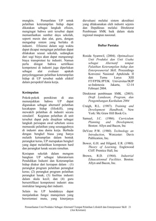 mungkin.       Pemanfatan UP untuk                    dievaluasi melalui sistem akreditasi
pelatihan keterampilan hidup dapat                    yang dilaksanakan oleh industri sejenis
dikatakan sebagai langkah efisien,                    dan Depdiknas melalui Direktorat
mengingat bahwa unit tersebut dapat                   Pembinaan SMK baik dalam skala
memanfaatkan sumber daya sekolah,                     regional maupun nasional.
seperti mesin dan alat, guru, dengan
mengadop sistem yang berlaku di
industri. Efisiensi dalam segi waktu                                Daftar Pustaka
dapat dicapai mengingat pelatihan dapat
dilakukan seusai sekolah, sedangkan
dari segi biaya akan dapat mengurangi                 Rosida Syamwil, (2004). Optimalisasi
biaya transprotasi ke industri. Namun                     Unit Produksi dan Unit Usaha
perlu    diingat   bahwa      sertifikasi                 sebagai      Alternatif     tempat
kompetensi di industri juga diperlukan                    Palatihan Keterampilan hidup dan
sebagai     alat    evaluasi     apakah                   Enterpreunerial Skill, Proceedings
penyelenggaraan pelatihan keterampilan                    Konvensi Nasional Aptekinda II
hidup di UP tersebut sudah efektif                        dan      Temu       Larya      XIII
dalam perspektif dunia kerja.                             FT/FPTK/JPTJK Universitas/IKIP
                                                          se-Indonesia     Jakarta,    12-14
                                                          Februari 2004.
Kesimpulan                                            Direktorat pembinaan SMK. (2003).
Pokok-pokok pemikiran         di atas                     Draft Landasan, Program, dan
menunjukkan      bahwa     UP     dapat                   Pengembangan Kurikulum 2004
digunakan sebagai alternatif pelatihan                Craigh, R.L. (1987). Training and
kecakapan hidup (lifeskill), yang                         Development Handbook, New
mewakili pelatihan di industri secara                     York: Mc Graw Hill Book Co.
simulatif. Kegiatan pelatihan di unit
tersebut dapat pula disajikan sebagai                 Samuel, J.C. (1986). Curriculum
langkah persiapan awal sebelum siswa                     Planning     and     Development,
memasuki pelatihan yang sesungguhnya                     Boston: Allyn and Bacon, Inc
di industri atau dunia kerja. Berbeda                 DeVore P.W. (1980). Technology an
dengan bengkel biasa yang hanya                          Introduction, Worcester: Davis
melatih ketrampilan dalam bentuk                         Publication, Inc.
perangkat keras, UP merupakan bengkel
yang dapat melatihkan komponen hard                   Bower, G.H. and Hilgard, E.R. (1980).
dan perangkat lunak secara simultan.                     Theory of Learning. Englewood
                                                         Cliff: Prentice Hall, Inc
Kesiapan sekolah dalam mengem
bangkan UP sebagai laboratorium                       Brown, R.D. (1964). Industrial
Pendidikan Industri dan Keterampilan                     Eduacationnal Facilities. Boston:
hidup diukur dari kesiapan dalam : (1)                   Allyn and Bacon, Inc.
perangkat program pelatihan perangkat
keras; (2) perangkat program pelatihan
perangkat lunak; (3) fasilitas industri
dalam skala kecil; dan (4) guru
bersertifikasi kompetensi industri atau
instruktur langsung dari industri.
Selain itu UP hendaknya dapat
menjalankan fungsi manajemen yang
berorientasi mutu, yang kinerjanya

  Pemanfaatan Unit Produksi Sebagai Alternatif Tempat Pelatihan Lifeskill dan Enterpreuner Skill 21
                                          (Ani Kristiani)
 