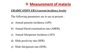  Measurement of malaria
ERADICATION ERA (current incidence levels)
The following parameters are in use at present :
a) Annual parasite incidence (API)
b) Annual blood examination rate (ABER)
c) Annual falciparum incidence (AFI)
d) Slide positivity rate (SPR)
e) Slide falciparum rate (SFR).
 