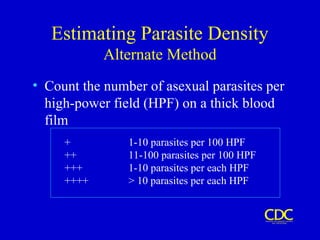 Estimating Parasite Density
Alternate Method
• Count the number of asexual parasites per
high-power field (HPF) on a thick blood
film
+ 1-10 parasites per 100 HPF
++ 11-100 parasites per 100 HPF
+++ 1-10 parasites per each HPF
++++ > 10 parasites per each HPF
 