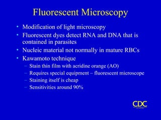Fluorescent Microscopy
• Modification of light microscopy
• Fluorescent dyes detect RNA and DNA that is
contained in parasites
• Nucleic material not normally in mature RBCs
• Kawamoto technique
– Stain thin film with acridine orange (AO)
– Requires special equipment – fluorescent microscope
– Staining itself is cheap
– Sensitivities around 90%
 