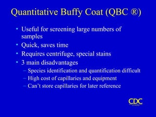 Quantitative Buffy Coat (QBC ®)
• Useful for screening large numbers of
samples
• Quick, saves time
• Requires centrifuge, special stains
• 3 main disadvantages
– Species identification and quantification difficult
– High cost of capillaries and equipment
– Can’t store capillaries for later reference
 