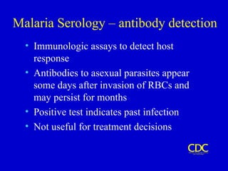 Malaria Serology – antibody detection
• Immunologic assays to detect host
response
• Antibodies to asexual parasites appear
some days after invasion of RBCs and
may persist for months
• Positive test indicates past infection
• Not useful for treatment decisions
 
