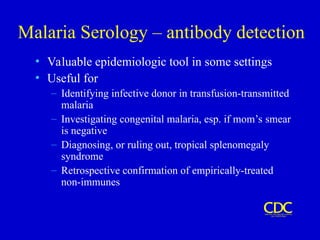 Malaria Serology – antibody detection
• Valuable epidemiologic tool in some settings
• Useful for
– Identifying infective donor in transfusion-transmitted
malaria
– Investigating congenital malaria, esp. if mom’s smear
is negative
– Diagnosing, or ruling out, tropical splenomegaly
syndrome
– Retrospective confirmation of empirically-treated
non-immunes
 