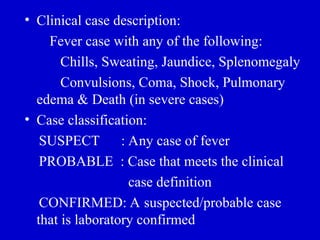 • Clinical case description:
Fever case with any of the following:
Chills, Sweating, Jaundice, Splenomegaly
Convulsions, Coma, Shock, Pulmonary
edema & Death (in severe cases)
• Case classification:
SUSPECT : Any case of fever
PROBABLE : Case that meets the clinical
case definition
CONFIRMED: A suspected/probable case
that is laboratory confirmed
 