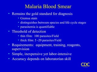 Malaria Blood Smear
• Remains the gold standard for diagnosis
• Giemsa stain
• distinguishes between species and life cycle stages
• parasitemia is quantifiable
• Threshold of detection
• thin film: 100 parasites/Field
• thick film: 5 -20 parasites/Field
• Requirements: equipment, training, reagents,
supervision
• Simple, inexpensive yet labor-intensive
• Accuracy depends on laboratorian skill
 