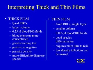 Interpreting Thick and Thin Films
• THICK FILM
– lysed RBCs
– larger volume
– 0.25 μl blood/100 fields
– blood elements more
concentrated
– good screening test
– positive or negative
– parasite density
– more difficult to diagnose
species
• THIN FILM
– fixed RBCs, single layer
– smaller volume
– 0.005 μl blood/100 fields
– good species
differentiation
– requires more time to read
– low density infections can
be missed
 
