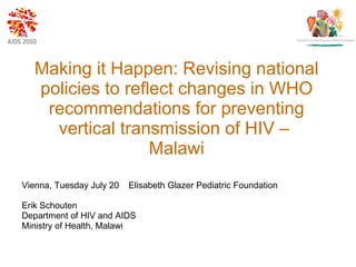 Making it Happen: Revising national policies to reflect changes in WHO recommendations for preventing vertical transmission of HIV –  Malawi Vienna, Tuesday July 20   Elisabeth Glazer Pediatric Foundation Erik Schouten Department of HIV and AIDS Ministry of Health, Malawi 