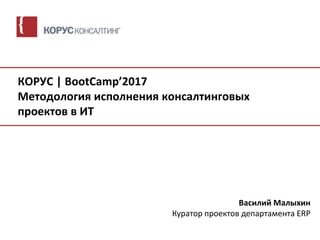 КОРУС | BootCamp’2017
Методология исполнения консалтинговых
проектов в ИТ
Василий Малыхин
Куратор проектов департамента ERP
 