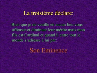 La troisième déclare: Bien que je ne veuille en aucun lieu vous offenser et diminuer leur mérite mais mon fils est Cardinal et quand il entre tout le monde s‘adresse à lui par: Son Eminence 