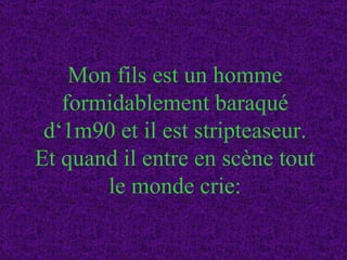 Mon fils est un homme formidablement baraqué d‘1m90 et il est stripteaseur. Et quand il entre en scène tout le monde crie: 