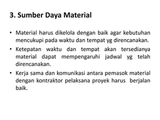 3. Sumber Daya Material
• Material harus dikelola dengan baik agar kebutuhan
mencukupi pada waktu dan tempat yg direncanakan.
• Ketepatan waktu dan tempat akan tersedianya
material dapat mempengaruhi jadwal yg telah
direncanakan.
• Kerja sama dan komunikasi antara pemasok material
dengan kontraktor pelaksana proyek harus berjalan
baik.
 