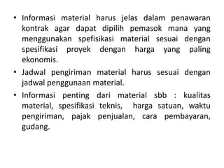 • Informasi material harus jelas dalam penawaran
kontrak agar dapat dipilih pemasok mana yang
menggunakan spefisikasi material sesuai dengan
spesifikasi proyek dengan harga yang paling
ekonomis.
• Jadwal pengiriman material harus sesuai dengan
jadwal penggunaan material.
• Informasi penting dari material sbb : kualitas
material, spesifikasi teknis, harga satuan, waktu
pengiriman, pajak penjualan, cara pembayaran,
gudang.
 