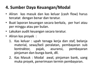 4. Sumber Daya Keuangan/Modal
• Aliran kas masuk dan kas keluar (cash flow) harus
tercatat dengan benar dan teratur.
• Buat laporan keuangan secara berkala, per hari atau
per minggu atau per bulan.
• Lakukan audit keuangan secara teratur.
• Aliran kas proyek :
1. Kas keluar : upah tenaga kerja dan staf, belanja
material, sewa/beli peralatan, pembayaran sub
kontraktor, pajak, asuransi, pembayaran
pinjaman dan bunga bank, dll.
2. Kas Masuk : Modal awal, pinjaman bank, uang
muka proyek, penerimaan termin pembayaran.
 