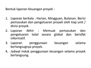 Bentuk laporan Keuangan proyek :
1. Laporan berkala : Harian, Mingguan, Bulanan. Berisi
pemasukan dan pengeluaran proyek oleh tiap unit /
divisi proyek.
2. Laporan Akhir : Memuat pemasukan dan
pengeluaran total secara global dan bersifat
informatif.
3. Laporan penggunaan keuangan selama
berlangsugnya proyek.
4. Jadwal induk penggunaan keuangan selama proyek
berlangsung.
 