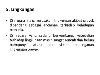 5. Lingkungan
• Di negara maju, kerusakan lingkungan akibat proyek
dipandang sebagai ancaman terhadap kehidupan
manusia.
• Di negara yang sedang berkembang, kepedulian
terhadap lingkungan masih sangat rendah dan belum
mempunyai aturan dan sistem penanganan
lingkungan proyek.
 
