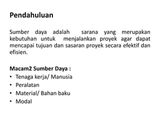 Sumber daya adalah sarana yang merupakan
kebutuhan untuk menjalankan proyek agar dapat
mencapai tujuan dan sasaran proyek secara efektif dan
efisien.
Macam2 Sumber Daya :
• Tenaga kerja/ Manusia
• Peralatan
• Material/ Bahan baku
• Modal
Pendahuluan
 