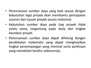 • Perencanaan sumber daya yang baik sesuai dengan
kebutuhan logis proyek akan membantu pencapaian
sasaran dan tujuan proyek secara maksimal.
• Kebutuhan sumber daya pada tiap proyek tidak
selalu sama, tergantung pada skala dan tingkat
keunikan proyek.
• Perencanaan sumber daya dapat dihitung dengan
pendekatan matematis yang dapat menghasilkan
tingkat penyimpangan yang minimal serta perkiraan
yang mendekati kondisi sebenarnya.
 