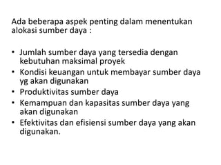 Ada beberapa aspek penting dalam menentukan
alokasi sumber daya :
• Jumlah sumber daya yang tersedia dengan
kebutuhan maksimal proyek
• Kondisi keuangan untuk membayar sumber daya
yg akan digunakan
• Produktivitas sumber daya
• Kemampuan dan kapasitas sumber daya yang
akan digunakan
• Efektivitas dan efisiensi sumber daya yang akan
digunakan.
 