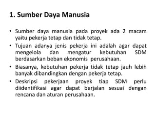 1. Sumber Daya Manusia
• Sumber daya manusia pada proyek ada 2 macam
yaitu pekerja tetap dan tidak tetap.
• Tujuan adanya jenis pekerja ini adalah agar dapat
mengelola dan mengatur kebutuhan SDM
berdasarkan beban ekonomis perusahaan.
• Biasanya, kebutuhan pekerja tidak tetap jauh lebih
banyak dibandingkan dengan pekerja tetap.
• Deskripsi pekerjaan proyek tiap SDM perlu
diidentifikasi agar dapat berjalan sesuai dengan
rencana dan aturan perusahaan.
 