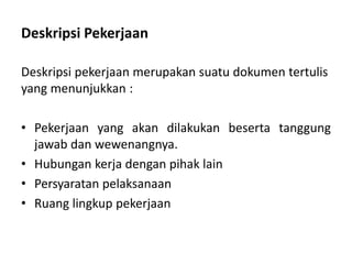 Deskripsi Pekerjaan
Deskripsi pekerjaan merupakan suatu dokumen tertulis
yang menunjukkan :
• Pekerjaan yang akan dilakukan beserta tanggung
jawab dan wewenangnya.
• Hubungan kerja dengan pihak lain
• Persyaratan pelaksanaan
• Ruang lingkup pekerjaan
 