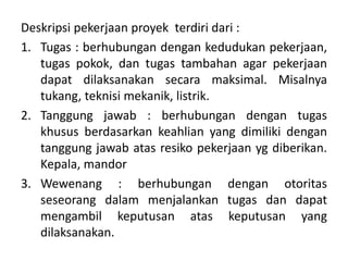 Deskripsi pekerjaan proyek terdiri dari :
1. Tugas : berhubungan dengan kedudukan pekerjaan,
tugas pokok, dan tugas tambahan agar pekerjaan
dapat dilaksanakan secara maksimal. Misalnya
tukang, teknisi mekanik, listrik.
2. Tanggung jawab : berhubungan dengan tugas
khusus berdasarkan keahlian yang dimiliki dengan
tanggung jawab atas resiko pekerjaan yg diberikan.
Kepala, mandor
3. Wewenang : berhubungan dengan otoritas
seseorang dalam menjalankan tugas dan dapat
mengambil keputusan atas keputusan yang
dilaksanakan.
 