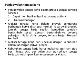 Penjadwalan tenaga kerja
• Penjadwalan tenaga kerja dalam proyek sangat penting
karena :
1. Dapat memberikan hasil kerja yang optimal
2. Efisiensi keuangan
• Alokasi tenaga kerja dalam proyek cenderung
berbentuk kurva distribusi normal. Pada awal proyek,
jumlah tenaga kerja sedikit kemudian semakin
bertambah sesuai dengan bertambahnya volume
pekerjaan. Pada akhir proyek, tenaga kerja dikurangi
kembali.
• Alokasi tenaga kerja harus sesuai dengan kebutuhan
dalam rancangan jadwal proyek
• Kebutuhan tenaga kerja harus maksimal per hari atau
per minggu atau per bulan agar persediaan tenaga
kerja tdk melampaui kemampuan perusahaan.
 