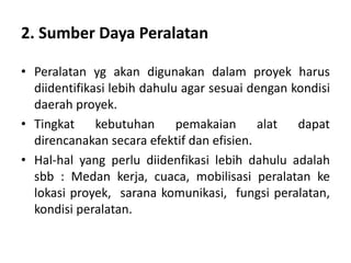 2. Sumber Daya Peralatan
• Peralatan yg akan digunakan dalam proyek harus
diidentifikasi lebih dahulu agar sesuai dengan kondisi
daerah proyek.
• Tingkat kebutuhan pemakaian alat dapat
direncanakan secara efektif dan efisien.
• Hal-hal yang perlu diidenfikasi lebih dahulu adalah
sbb : Medan kerja, cuaca, mobilisasi peralatan ke
lokasi proyek, sarana komunikasi, fungsi peralatan,
kondisi peralatan.
 