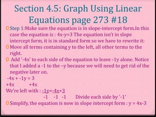 Section 4.5: Graph Using Linear
Equations page 273 #18
0 Step 1:Make sure the equation is in slope-intercept form.In this
case the equation is : 4x-y=3 The equation isn’t in slope
intercept form, it is in standard form so we have to rewrite it:
0 Move all terms containing y to the left, all other terms to the
right.
0 Add '-4x' to each side of the equation to leave -1y alone. Notice
that I added a -1 to the –y because we will need to get rid of the
negative later on.
-4x + -1y = 3
+4x +4x
We’re left with : -1y=-4x+3
-1 -1 -1 Divide each side by '-1’
0 Simplify, the equation is now in slope intercept form : y = 4x-3
 