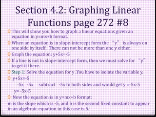 Section 4.2: Graphing Linear
Functions page 272 #8
0 This will show you how to graph a linear equations given an
equation in y=mx+b format.
0 When an equation is in slope-intercept form the “y” is always on
one side by itself. There can not be more than one y either.
0 Graph the equation: y+5x=-5
0 If a line is not in slope-intercept form, then we must solve for “y”
to get it there.
0 Step 1: Solve the equation for y .You have to isolate the variable y.
0 y+5x=-5
-5x -5x subtract -5x to both sides and would get y =-5x-5
y= -5x-5
0 Now the equation is in y=mx+b format:
m is the slope which is -5, and b is the second fixed constant to appear
in an algebraic equation in this case is 5.
 