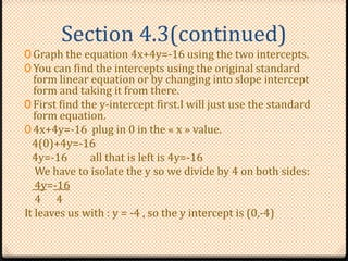 Section 4.3(continued)
0 Graph the equation 4x+4y=-16 using the two intercepts.
0 You can find the intercepts using the original standard
form linear equation or by changing into slope intercept
form and taking it from there.
0 First find the y-intercept first.I will just use the standard
form equation.
0 4x+4y=-16 plug in 0 in the « x » value.
4(0)+4y=-16
4y=-16 all that is left is 4y=-16
We have to isolate the y so we divide by 4 on both sides:
4y=-16
4 4
It leaves us with : y = -4 , so the y intercept is (0,-4)
 