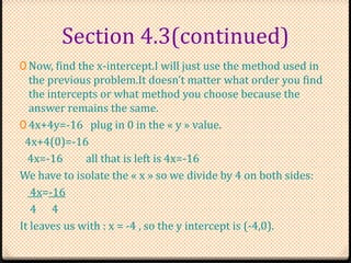 Section 4.3(continued)
0 Now, find the x-intercept.I will just use the method used in
the previous problem.It doesn’t matter what order you find
the intercepts or what method you choose because the
answer remains the same.
0 4x+4y=-16 plug in 0 in the « y » value.
4x+4(0)=-16
4x=-16 all that is left is 4x=-16
We have to isolate the « x » so we divide by 4 on both sides:
4x=-16
4 4
It leaves us with : x = -4 , so the y intercept is (-4,0).
 