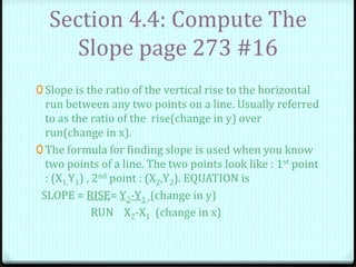 Section 4.4: Compute The
Slope page 273 #16
0 Slope is the ratio of the vertical rise to the horizontal
run between any two points on a line. Usually referred
to as the ratio of the rise(change in y) over
run(change in x).
0 The formula for finding slope is used when you know
two points of a line. The two points look like : 1st point
: (X1,Y1) , 2nd point : (X2,Y2). EQUATION is
SLOPE = RISE= Y2-Y1 (change in y)
RUN X2-X1 (change in x)
 
