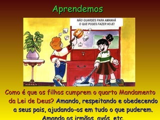 Como é que os filhos cumprem o quarto Mandamento da Lei de Deus?  Amando, respeitando e obedecendo a seus pais, ajudando-os em tudo o que puderem. Amando os irmãos, avós, etc. Aprendemos NÃO GUARDES PARA AMANHÃ O QUE PODES FAZER HOJE! 