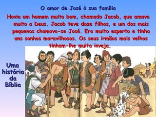 O amor de José à sua família Hovia um homem muito bom, chamado Jacob, que amava muito a Deus. Jacob teve doze filhos, e um dos mais pequenos chamava-se José. Era muito esperto e tinha uns sonhos maravilhosos. Os seus irmãos mais velhos tinham-lhe muita inveja.  Uma história da Bíblia 